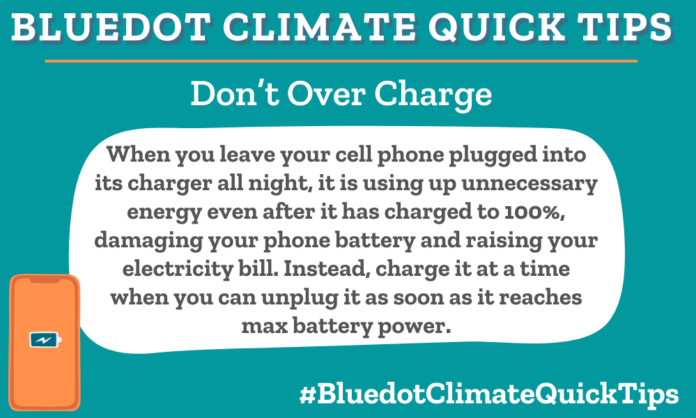 Climate Quick Tip: Don’t Over Charge When you leave your cell phone plugged into its charger all night, it is using up unnecessary energy even after it has charged to 100%, damaging your phone battery and raising your electricity bill. Instead, charge it at a time when you can unplug it as soon as it reaches max battery power. Unplug your phone as soon as it reaches 100% power to prevent unnecessary damage to your phone’s battery and your electricity bill.