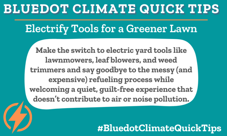 Climate Quick Tip: Electrify Tools for a Greener Lawn Make the switch to electric yard tools like lawnmowers, leaf blowers, and weed trimmers and say goodbye to the messy (and expensive) refueling process while welcoming a quiet, guilt-free experience that doesn’t contribute to air or noise pollution. Make your lawn “green