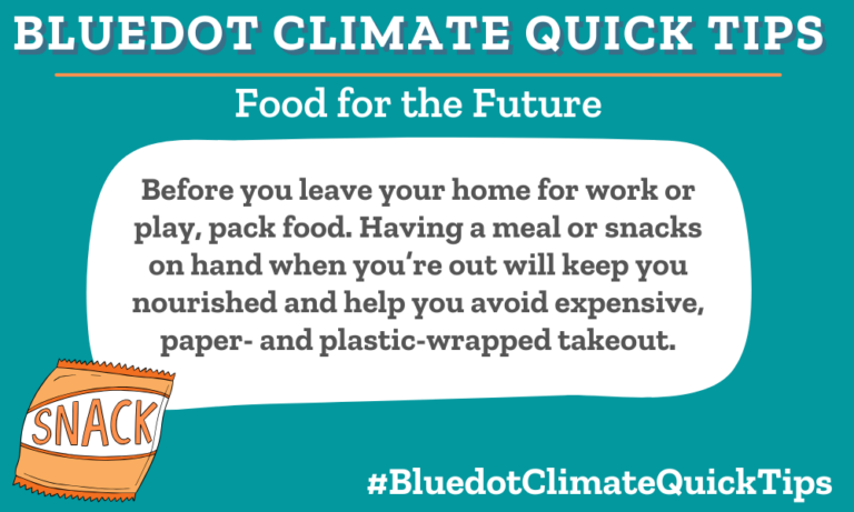 Climate Quick Tip: Food for the Future Before you leave your home for work or play, pack food. Having a meal or snacks on hand when you’re out will keep you nourished and help you avoid expensive, paper- and plastic-wrapped takeout. Bringing sustainably packed food from home will keep your belly and your wallet full.