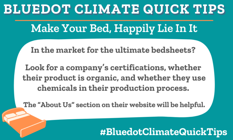 Climate Quick Tip: Make Your Bed, Happily Lie In It In the market for the ultimate bedsheets? Look for a company’s certifications, whether their product is organic, and whether they use chemicals in their production process. The “About Us” section on their website will be helpful. When buying bed sheets, read the “About Us” section on a company’s website to determine eco-friendliness. Bluedot loves Coyuchi!
