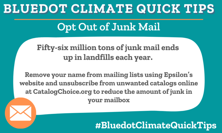 Climate Quick Tip: Opt Out of Junk Mail Fifty-six million tons of junk mail ends up in landfills each year. Remove your name from mailing lists using Epsilon’s website and unsubscribe from unwanted catalogs online at CatalogChoice.org to reduce the amount of junk in your mailbox. Dot tells you how to stop junk mail and catalogs.